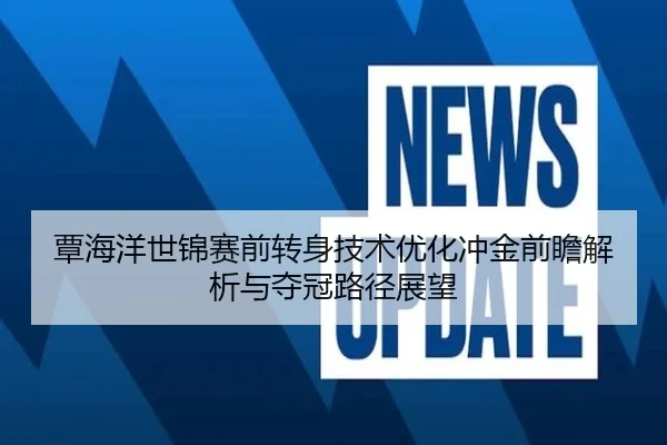 覃海洋世锦赛前转身技术优化冲金前瞻解析与夺冠路径展望（MangoSport）